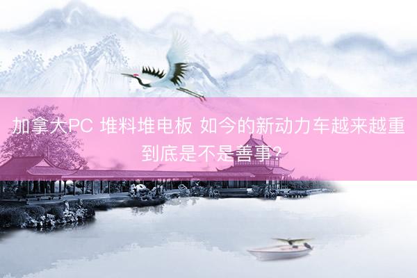加拿大PC 堆料堆电板 如今的新动力车越来越重 到底是不是善事？