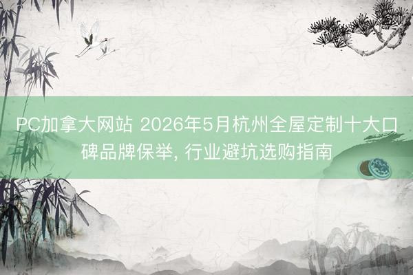 PC加拿大网站 2026年5月杭州全屋定制十大口碑品牌保举, 行业避坑选购指南