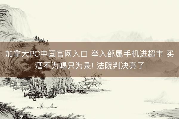 加拿大PC中国官网入口 举入部属手机进超市 买酒不为喝只为录! 法院判决亮了