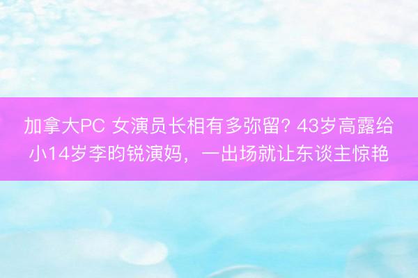 加拿大PC 女演员长相有多弥留? 43岁高露给小14岁李昀锐演妈，一出场就让东谈主惊艳