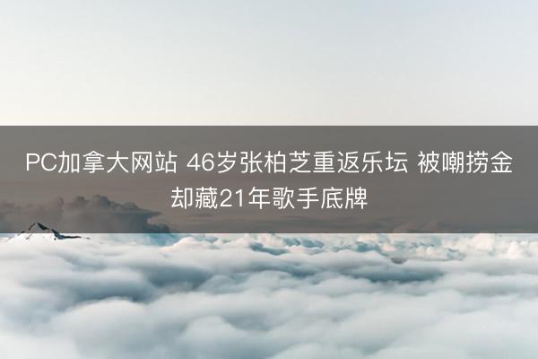 PC加拿大网站 46岁张柏芝重返乐坛 被嘲捞金却藏21年歌手底牌