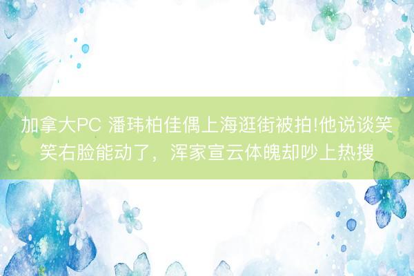 加拿大PC 潘玮柏佳偶上海逛街被拍!他说谈笑笑右脸能动了，浑家宣云体魄却吵上热搜