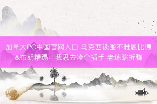 加拿大PC中国官网入口 马克西谈围不雅恩比德&布朗糟蹋：我思去凑个插手 老练瞎折腾