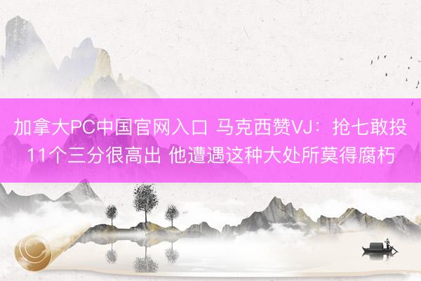 加拿大PC中国官网入口 马克西赞VJ：抢七敢投11个三分很高出 他遭遇这种大处所莫得腐朽