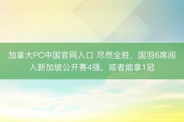 加拿大PC中国官网入口 尽然全胜，国羽6席闯入新加坡公开赛4强，或者能拿1冠