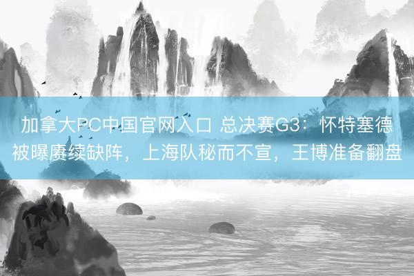 加拿大PC中国官网入口 总决赛G3：怀特塞德被曝赓续缺阵，上海队秘而不宣，王博准备翻盘