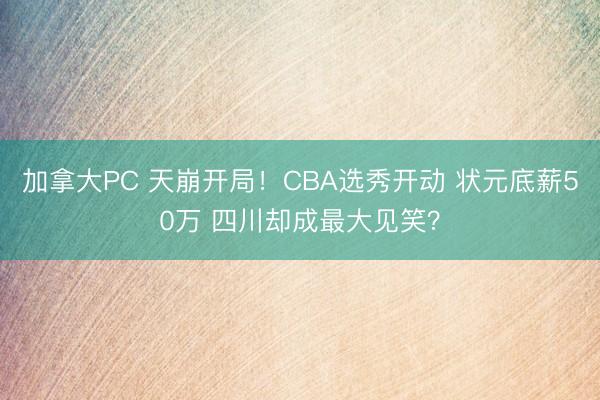 加拿大PC 天崩开局！CBA选秀开动 状元底薪50万 四川却成最大见笑？