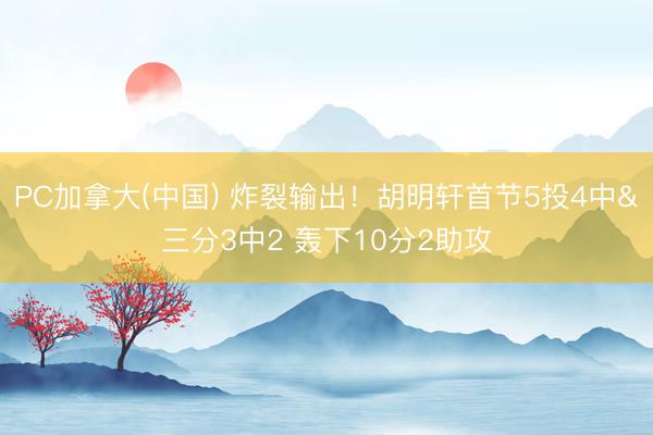 PC加拿大(中国) 炸裂输出！胡明轩首节5投4中&三分3中2 轰下10分2助攻