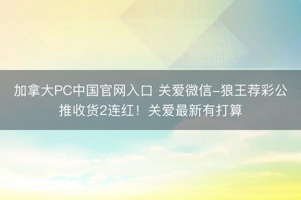 加拿大PC中国官网入口 关爱微信-狼王荐彩公推收货2连红！关爱最新有打算