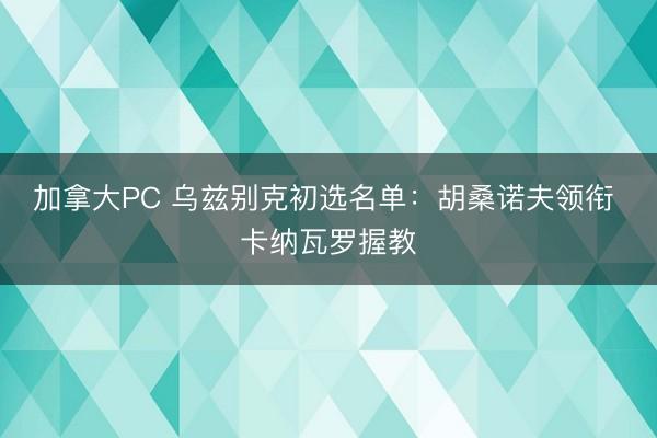 加拿大PC 乌兹别克初选名单：胡桑诺夫领衔 卡纳瓦罗握教