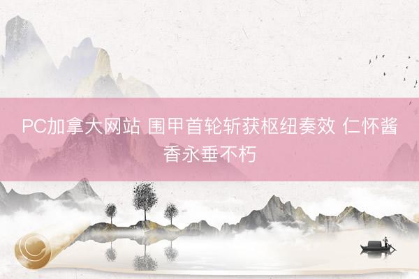 PC加拿大网站 围甲首轮斩获枢纽奏效 仁怀酱香永垂不朽