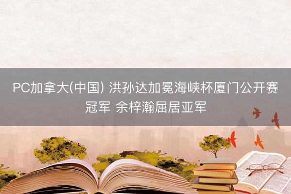PC加拿大(中国) 洪孙达加冕海峡杯厦门公开赛冠军 余梓瀚屈居亚军