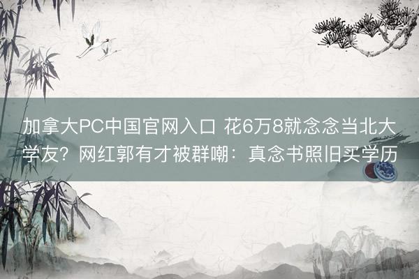 加拿大PC中国官网入口 花6万8就念念当北大学友？网红郭有才被群嘲：真念书照旧买学历