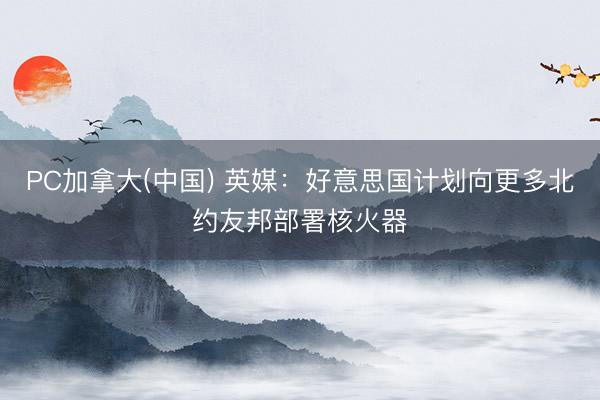 PC加拿大(中国) 英媒：好意思国计划向更多北约友邦部署核火器