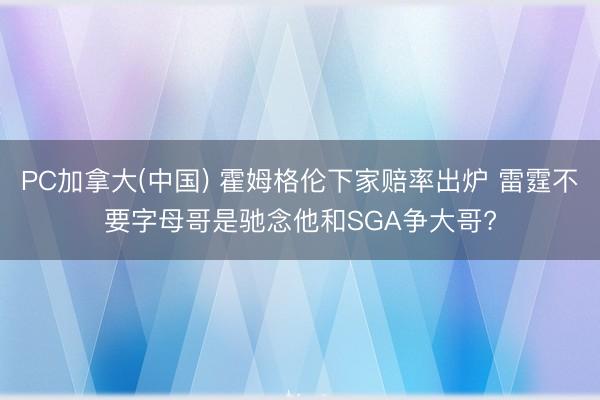 PC加拿大(中国) 霍姆格伦下家赔率出炉 雷霆不要字母哥是驰念他和SGA争大哥?