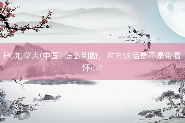 PC加拿大(中国) 怎么判断，对方谈话是不是带着坏心？
