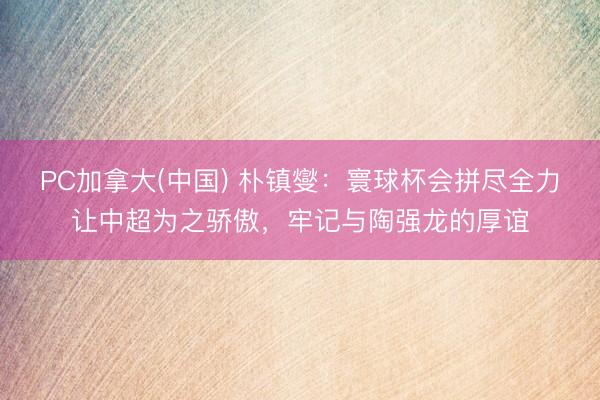 PC加拿大(中国) 朴镇燮:寰球杯会拼尽全力让中超为之骄傲,牢记与陶强龙的厚谊