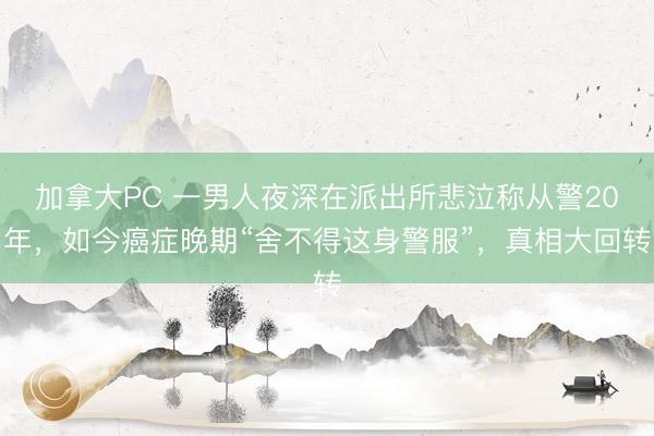 加拿大PC 一男人夜深在派出所悲泣称从警20年，如今癌症晚期