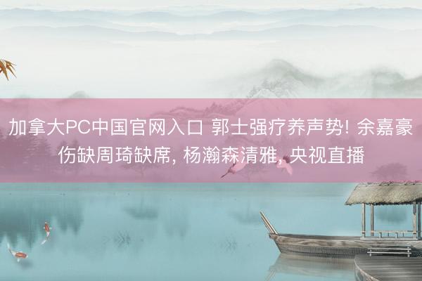 加拿大PC中国官网入口 郭士强疗养声势! 余嘉豪伤缺周琦缺席， 杨瀚森清雅， 央视直播