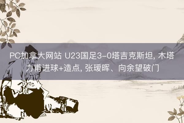 PC加拿大网站 U23国足3-0塔吉克斯坦， 木塔力甫进球+造点， 张瑷晖、向余望破门