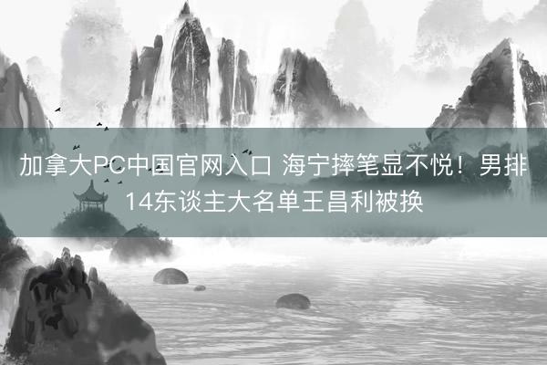 加拿大PC中国官网入口 海宁摔笔显不悦！男排14东谈主大名单王昌利被换