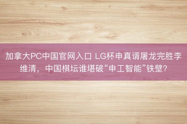 加拿大PC中国官网入口 LG杯申真谞屠龙完胜李维清，中国棋坛谁堪破“申工智能”铁壁？