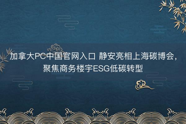 加拿大PC中国官网入口 静安亮相上海碳博会，聚焦商务楼宇ESG低碳转型