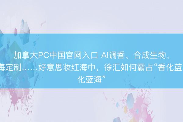 加拿大PC中国官网入口 AI调香、合成生物、出海定制……好意思妆红海中，徐汇如何霸占“香化蓝海”