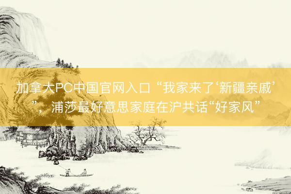 加拿大PC中国官网入口 “我家来了‘新疆亲戚’”，浦莎最好意思家庭在沪共话“好家风”