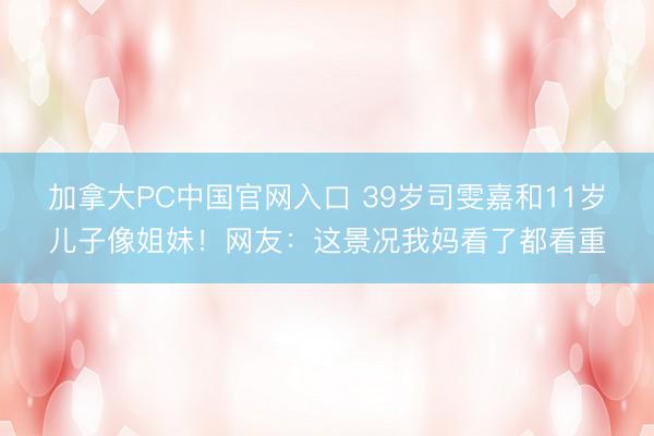 加拿大PC中国官网入口 39岁司雯嘉和11岁儿子像姐妹！网友：这景况我妈看了都看重