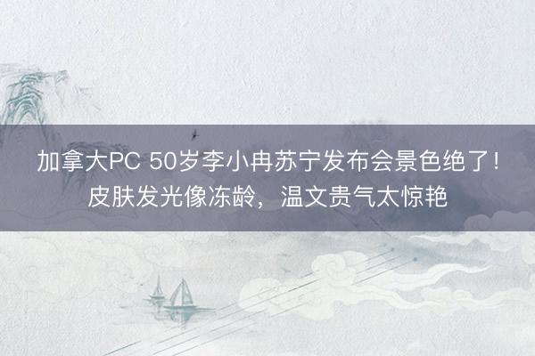 加拿大PC 50岁李小冉苏宁发布会景色绝了！皮肤发光像冻龄，温文贵气太惊艳