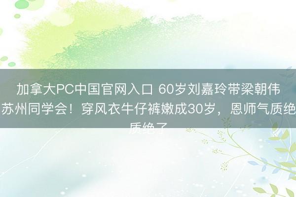 加拿大PC中国官网入口 60岁刘嘉玲带梁朝伟回苏州同学会！穿风衣牛仔裤嫩成30岁，恩师气质绝了