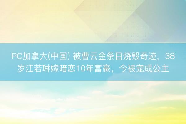 PC加拿大(中国) 被曹云金条目烧毁奇迹，38岁江若琳嫁暗恋10年富豪，今被宠成公主