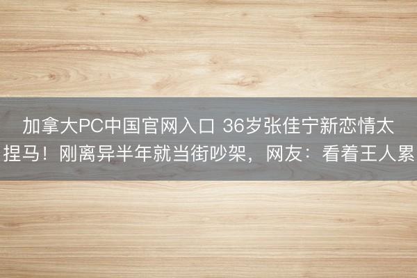 加拿大PC中国官网入口 36岁张佳宁新恋情太捏马！刚离异半年就当街吵架，网友：看着王人累