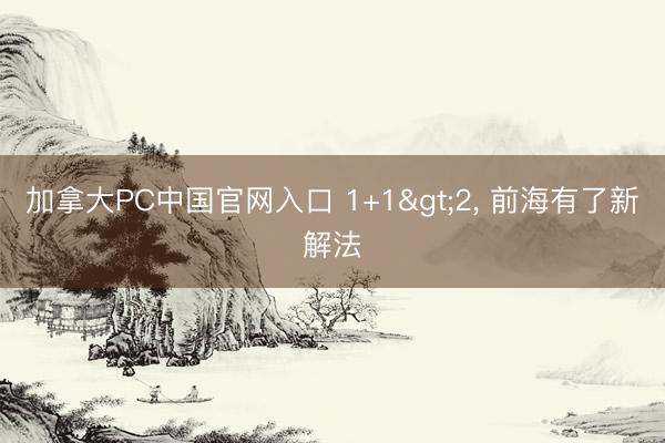 加拿大PC中国官网入口 1+1>2， 前海有了新解法
