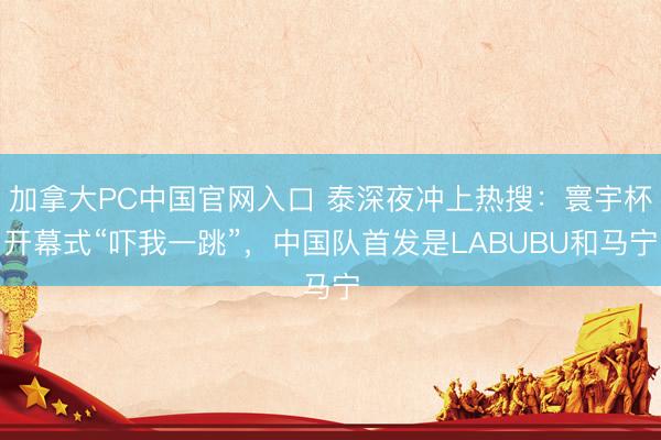 加拿大PC中国官网入口 泰深夜冲上热搜：寰宇杯开幕式“吓我一跳”，中国队首发是LABUBU和马宁