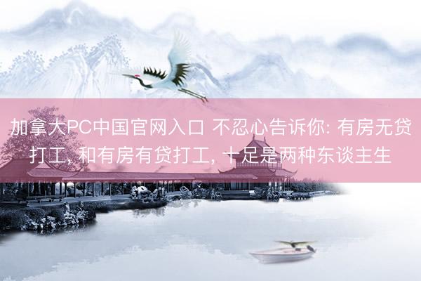 加拿大PC中国官网入口 不忍心告诉你: 有房无贷打工， 和有房有贷打工， 十足是两种东谈主生