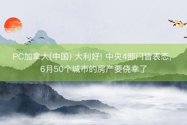 PC加拿大(中国) 大利好! 中央4部门皆表态， 6月50个城市的房产要侥幸了