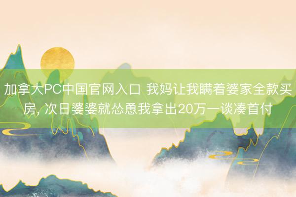 加拿大PC中国官网入口 我妈让我瞒着婆家全款买房， 次日婆婆就怂恿我拿出20万一谈凑首付