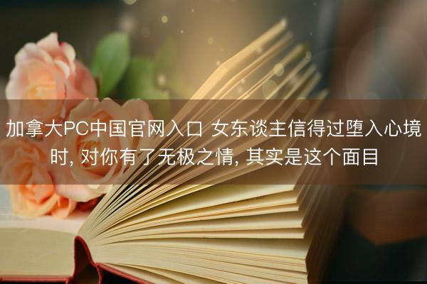加拿大PC中国官网入口 女东谈主信得过堕入心境时， 对你有了无极之情， 其实是这个面目