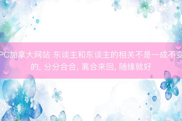 PC加拿大网站 东谈主和东谈主的相关不是一成不变的， 分分合合， 离合来回， 随缘就好