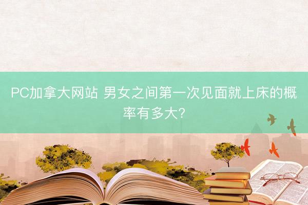 PC加拿大网站 男女之间第一次见面就上床的概率有多大?