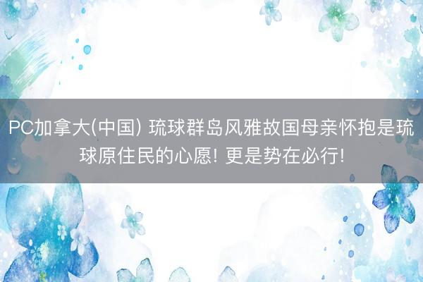 PC加拿大(中国) 琉球群岛风雅故国母亲怀抱是琉球原住民的心愿! 更是势在必行!