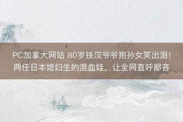 PC加拿大网站 80岁铁汉爷爷抱孙女笑出泪！两任日本媳妇生的混血娃，让全网直呼鄙吝