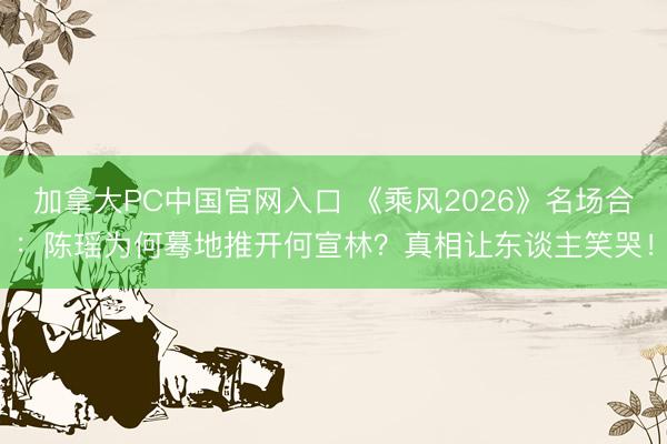 加拿大PC中国官网入口 《乘风2026》名场合：陈瑶为何蓦地推开何宣林？真相让东谈主笑哭！