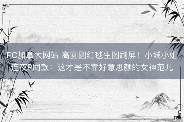 PC加拿大网站 高圆圆红毯生图刷屏！小城小姐连夜P同款：这才是不靠好意思颜的女神范儿