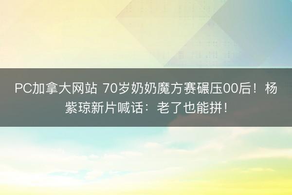 PC加拿大网站 70岁奶奶魔方赛碾压00后！杨紫琼新片喊话：老了也能拼！