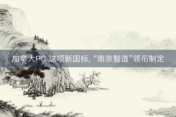 加拿大PC 这项新国标， “南京智造”领衔制定