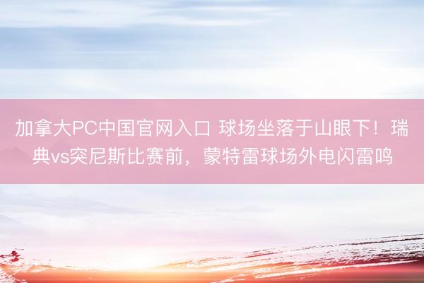 加拿大PC中国官网入口 球场坐落于山眼下！瑞典vs突尼斯比赛前，蒙特雷球场外电闪雷鸣