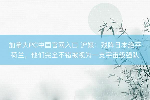 加拿大PC中国官网入口 沪媒：残阵日本绝平荷兰，他们完全不错被视为一支宇宙级强队